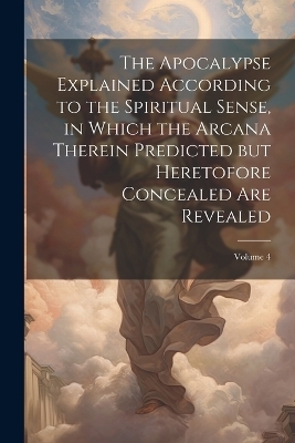 The Apocalypse Explained According to the Spiritual Sense, in Which the Arcana Therein Predicted but Heretofore Concealed are Revealed; Volume 4 -  Anonymous