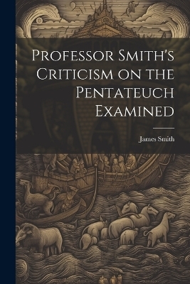 Professor Smith's Criticism on the Pentateuch Examined - James Smith