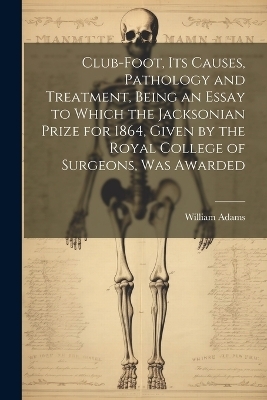 Club-foot, its Causes, Pathology and Treatment, Being an Essay to Which the Jacksonian Prize for 1864, Given by the Royal College of Surgeons, was Awarded - William Adams