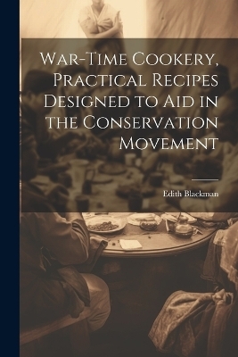 War-time Cookery, Practical Recipes Designed to aid in the Conservation Movement - Edith Blackman
