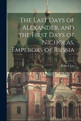 The Last Days of Alexander, and the First Days of Nicholas, Emperors of Russia - Robert Lee