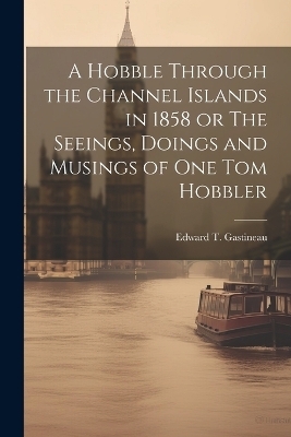 A Hobble Through the Channel Islands in 1858 or The Seeings, Doings and Musings of One Tom Hobbler - Edward T Gastineau