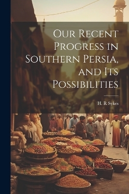 Our Recent Progress in Southern Persia, and Its Possibilities - Sykes H R