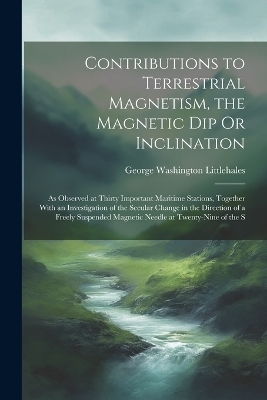 Contributions to Terrestrial Magnetism, the Magnetic Dip Or Inclination - George Washington Littlehales