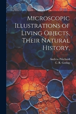 Microscopic Illustrations of Living Objects, Their Natural History, - Andrew Pritchard, C R Goring