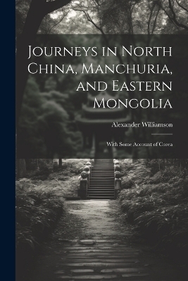 Journeys in North China, Manchuria, and Eastern Mongolia - Alexander Williamson