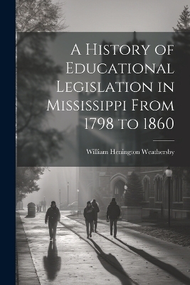 A History of Educational Legislation in Mississippi From 1798 to 1860 - William Henington Weathersby