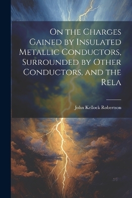 On the Charges Gained by Insulated Metallic Conductors, Surrounded by Other Conductors, and the Rela - Robertson John Kellock