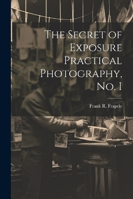 The Secret of Exposure Practical Photography, No. I - Frank R Fraprie