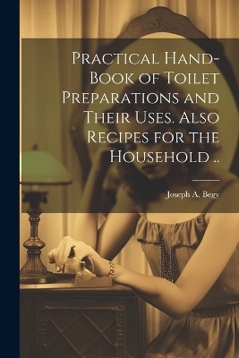 Practical Hand-book of Toilet Preparations and Their Uses. Also Recipes for the Household .. - Joseph A Begy