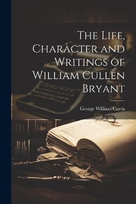 The Life, Character and Writings of William Cullen Bryant - George William Curtis