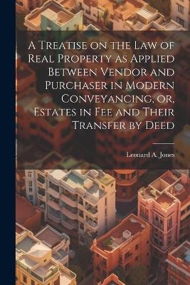 A Treatise on the law of Real Property as Applied Between Vendor and Purchaser in Modern Conveyancing, or, Estates in fee and Their Transfer by Deed - Leonard A 1832-1909 Jones