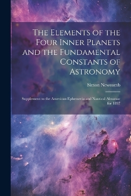 The Elements of the Four Inner Planets and the Fundamental Constants of Astronomy; Supplement to the American Ephemeria and Nautical Almanac for 1897 - Simon Newcomb