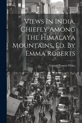 Views In India, Chiefly Among The Himalaya Mountains. Ed. By Emma Roberts - George Francis White