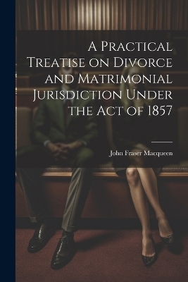 A Practical Treatise on Divorce and Matrimonial Jurisdiction Under the Act of 1857 - John Fraser Macqueen