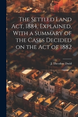 The Settled Land Act, 1884, Explained, With a Summary of the Cases Decided on the Act of 1882 - J Theodore Dodd