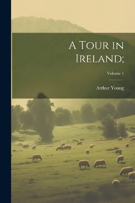 A Tour in Ireland;; Volume 1 - Arthur 1741-1820 Young