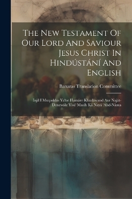 The New Testament Of Our Lord And Saviour Jesus Christ In Hindústání And English - Banaras Translation Committee