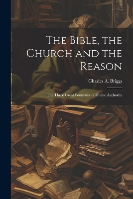 The Bible, the Church and the Reason - Briggs Charles a (Charles Augustus)