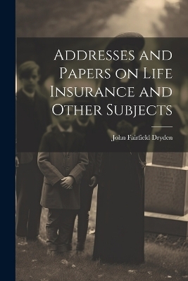 Addresses and Papers on Life Insurance and Other Subjects - John Fairfield Dryden