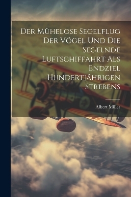 Der Mühelose Segelflug Der Vögel Und Die Segelnde Luftschiffahrt Als Endziel Hundertjährigen Strebens - Albert Miller