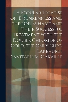 A Popular Treatise on Drunkenness and the Opium Habit and Their Successful Treatment With the Double Chloride of Gold, the Only Cure, Lakehurst Sanitarium, Oakville -  Anonymous