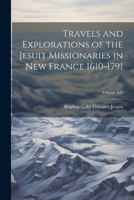 Travels and Explorations of the Jesuit Missionaries in New France 1610-1791; Volume XII - Jesuits Reuben Gold Thwaites