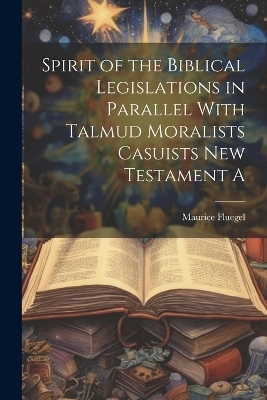 Spirit of the Biblical Legislations in Parallel With Talmud Moralists Casuists New Testament A - Maurice Fluegel
