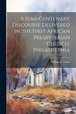 A Semi-Centenary Discourse Delivered in the First African Presbyterian Church, Philadelphia - William T Catto