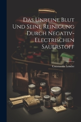 Das Unreine Blut und Seine Reinigung Durch Negativ-Electrischen Sauerstoff - Constantin Lender