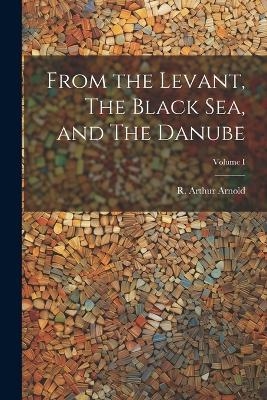 From the Levant, The Black Sea, and The Danube; Volume I - R Arthur Arnold