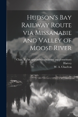 Hudson's Bay Railway Route via Missanabie and Valley of Moose River - W A Charlton, Chas T an Appendix Containing Harvey