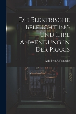 Die Elektrische Beleuchtung und Ihre Anwendung in der Praxis - Alfred von Urbanitzky