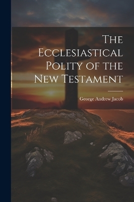 The Ecclesiastical Polity of the New Testament - George Andrew Jacob