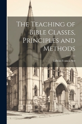 The Teaching of Bible Classes, Principles and Methods - Edwin Francis See