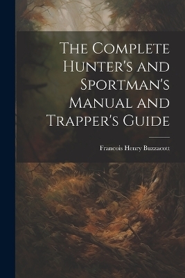 The Complete Hunter's and Sportman's Manual and Trapper's Guide - Francis H Buzzacott