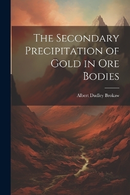 The Secondary Precipitation of Gold in Ore Bodies - Albert Dudley Brokaw