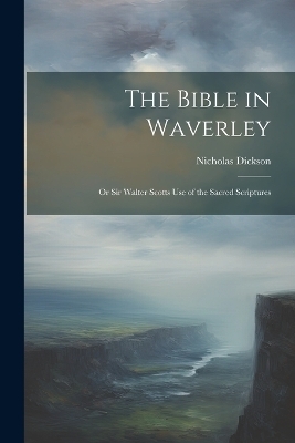 The Bible in Waverley; or Sir Walter Scotts Use of the Sacred Scriptures - Nicholas Dickson