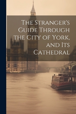 The Stranger's Guide Through the City of York, and Its Cathedral -  Anonymous