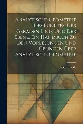 Analytische Geometrie des Punktes, der geraden Linie und der Ebene. Ein Handbuch zu den Vorlesungen und Übungen über analytische Geometrie - Otto Staude