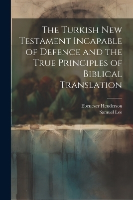 The Turkish New Testament Incapable of Defence and the True Principles of Biblical Translation - Ebenezer Henderson, Samuel Lee