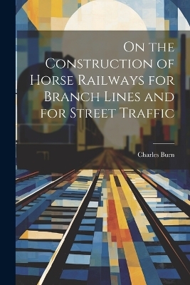 On the Construction of Horse Railways for Branch Lines and for Street Traffic - Charles Burn