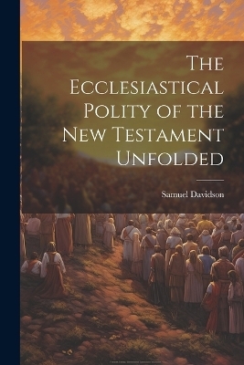 The Ecclesiastical Polity of the New Testament Unfolded - Samuel Davidson