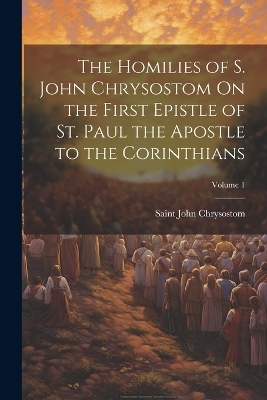 The Homilies of S. John Chrysostom On the First Epistle of St. Paul the Apostle to the Corinthians; Volume 1 - Saint John Chrysostom