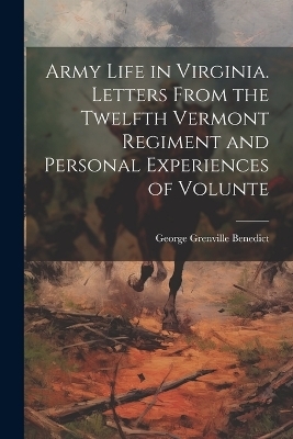 Army Life in Virginia. Letters From the Twelfth Vermont Regiment and Personal Experiences of Volunte - George Grenville Benedict