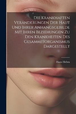 Die Krankhaften Veränderungen Der Haut Und Ihrer Anhangsgebilde Mit Ihren Beziehungen Zu Den Krankheiten Des Gesammitorganismus Dargestellt - Hans Hebra