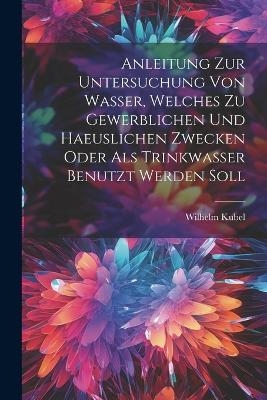 Anleitung Zur Untersuchung Von Wasser, Welches Zu Gewerblichen Und Haeuslichen Zwecken Oder Als Trinkwasser Benutzt Werden Soll - Wilhelm Kubel