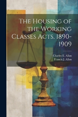 The Housing of the Working Classes Acts, 1890-1909 - Charles E Allan, Francis J Allan