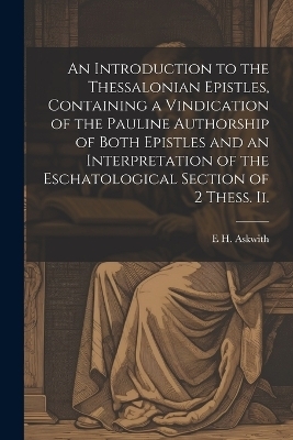 An Introduction to the Thessalonian Epistles, Containing a Vindication of the Pauline Authorship of Both Epistles and an Interpretation of the Eschatological Section of 2 Thess. ii. - E H Askwith