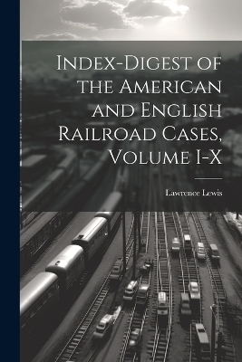 Index-Digest of the American and English Railroad Cases, Volume I-X - Lawrence Lewis